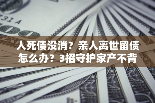 武汉人死债没消？亲人离世留债怎么办？3招守护家产不背锅
