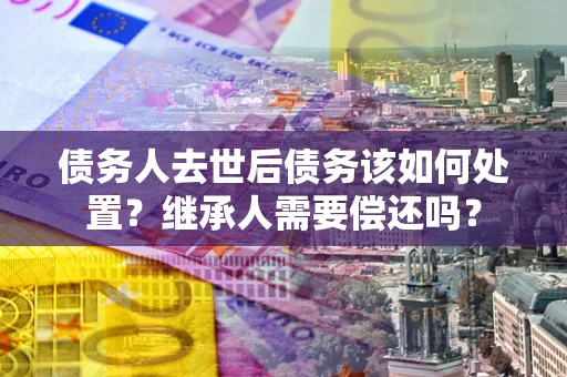 武汉债务人去世后债务该如何处置？继承人需要偿还吗？