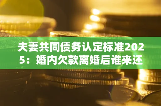 武汉夫妻共同债务认定标准2025:婚内欠款离婚后谁来还? 武汉夫妻共同债务认定标准2025:婚内欠款离婚后谁来还?