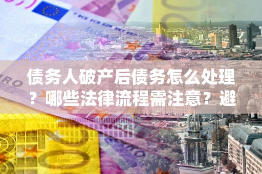 武汉债务人破产后债务怎么处理？哪些法律流程需注意？避免踩坑指南