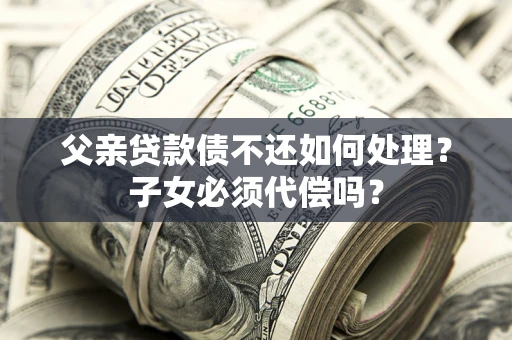 武汉父亲贷款债不还如何处理？子女必须代偿吗？